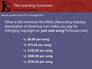 Sample question from OIT Copyright Quiz
What is the minimum the RIAA (Recording Industry
Association of America) can make you pay for
infringing copyright on just one song?(Choose one)
• a. $0.99 per song
• b. $75.00 per song
• c. $100.00 per song
• d. $500.00 per song
• e. $750.00 per song
 