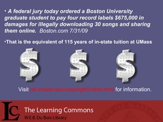 • A federal jury today ordered a Boston University
graduate student to pay four record labels $675,000 in
damages for illegally downloading 30 songs and sharing
them online. Boston.com 7/31/09
•That is the equivalent of 115 years of in-state tuition at UMass
Visit oit.umass.edu/copyright/index.html for information.
 