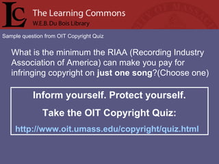 Sample question from OIT Copyright Quiz
What is the minimum the RIAA (Recording Industry
Association of America) can make you pay for
infringing copyright on just one song?(Choose one)
Inform yourself. Protect yourself.
Take the OIT Copyright Quiz:
http://www.oit.umass.edu/copyright/quiz.html
 