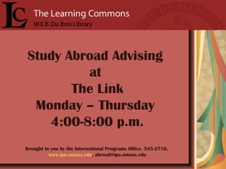 Study Abroad Advising
at
The Link
Monday – Thursday
4:00-8:00 p.m.
Brought to you by the International Programs Office, 545-2710,
www.ipo.umass.edu, abroad@ipo.umass.edu
 