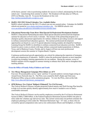 This Week in MC&FP June 17, 2011


   of life factor, parents‟ roles in positioning students for success in school, and preparing for the next
   school year – transitioning from summer to school. The broadcast will take place at 5:00 p.m.
   (EST) on Monday, June 20. To access the broadcast on line visit:
   http://militarymomtalkradio.wordpress.com/

   DoDEA 2011/2012 School Calendars Now Available Online
   DoDEA school calendars for the 2011/12 school year are now posted online. Calendars for DoDDS
   schools are posted at www.dodea.edu/home/calendars.cfm . For DDESS schools visit:
   www.am.dodea.edu/ddessasc/aboutddess/areasycalendar.html.

   Educational Partnership Team Hosts Third Special Ed Professional Development Seminar
   DoDEA‟s Educational Partnership provided a third special education professional development
   seminar for educators at Fort Carson, Colorado. The mission of the partnership program is to
   champion quality educational opportunities for military children by providing resources and support
   to military-connected local education agencies. The summer professional development
   opportunities are based on a set of 16 special education training modules developed by Cambium
   Learning Group for DoDEA to distribute to military-connected local education activities. DoDEA
   hosted two prior events at schools with large military-connected student populations in Killeen,
   Texas, and in Okaloosa County, Florida, and in August will host one more professional
   development session this summer in Virginia Beach, Virginia.

   Continuous professional growth opportunities are critical for enhancing the repertoire of strategies,
   skills and competencies of educators. DoDEA values the professional educator as most important
   in achieving exemplary learning opportunities for our students. During the summer, scores of
   DoDEA teachers will be engaged in summer training to enhance their skills and to strengthen their
   teaching abilities.

From the Office of Family Policy/Children and Youth

   New Money Management Campaign PSAs Debuts on AFN
   Four new 30-second public service „spots‟ and four 15-second cutdown versions began airing on
   Armed Forces Network June 16. The PSAs were created by DoD‟s Radio and Television
   Production Office using an online animation program. To view the PSAs, click on this link:
   http://www.dma.mil/rtpo/money_management/

   OPM Releases New Federal ‘Ballpark E$timateR’ For Civil Servants
   The Federal Ballpark E$timate includes projected Federal annuity and Thrift Savings Plan benefits
   to help civil servants quickly identify approximately how much is needed to save to fund a
   comfortable retirement.

   The Federal Ballpark E$timate can be used by employees covered by the Civil Service Retirement
   System (CSRS), CSRS-Offset, or the Federal Employees Retirement System (FERS) who plan to
   retire under the voluntary age and service rules. The current version does not perform estimates for
   employees planning to retire under the „Minimum Retirement Age + 10‟ rules, or those who are
   covered by special computation rules such as law enforcement officers and firefighters, or former



Page 2
 