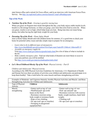 This Week in MC&FP June 17, 2011


   state liaison office and a retired Air Force officer, said in an interview with American Forces Press
   Service. See http://us.mg6.mail.yahoo.com/neo/launch?.rand=d9nokfuqrsamr

Tips of the Week

   Nutrition Tip of the Week – Grazing is good for staying lean
   When you graze on frequent mini meals throughout the day, your body enjoys stable insulin levels.
   Insulin is a fat-storage hormone, so when you gorge, your store that extra food as extra fat. When
   you graze, insulin is not so high, which helps keep you lean. Being lean does not mean being
   skinny, but rather having the right body weight for your body.

   Parenting Tip of the Week – Home Safety Month
   June is Home Safety Month and with children home for summer, it‟s a good time to check your
   home for potential safety issues and take simple steps to prepare for an emergency.

   -   Learn what to do in different types of emergencies.
       http://www.healthfinder.gov/prevention/ViewTopic.aspx?topicID=54&cnt=1&areaID=0
   -   Assemble an emergency supply kit.
       Visit http://www.ready.gov/america/getakit/index.html for a list of ideas of what to include in
       the kit.
   -   Make a family emergency plan. Find out what kinds of disasters are most likely to occur in
       your area and how you will be notified.
       See http://www.ready.gov/america/makeaplan/index.html

   Let’s Move/Childhood Obesity Tip of the Week –Physical Activity – Part II

   Children and Adolescents’ Physical Activity
   According to the 2008 Physical Activities Guidelines for Americans, U.S. Department of Health
   and Human Services there are plenty of activities your children and adolescents can participate in to
   keep them healthy! Take a look below for some muscle and bone strengthening activities.

   Examples of Moderate- and Vigorous-Intensity Aerobic Physical Activities and Muscle- and Bone-
   Strengthening Activities for Children and Adolescents
   Type of Physical        Children                          Adolescents
   Activity
   Muscle                  - Games such as tug–of–war        - Games such as tug–of–war
   strengthening           - Modified push–ups (with         - Push–ups and pull–ups
                           knees on the floor)               - Resistance exercises with exercise
                           - Resistance exercises using      bands, weight machines, hand–held
                           body weight or resistance bands   weights
                           - Rope or tree climbing           - Climbing wall
                           - Sit–ups (curl–ups or crunches)  - Sit–ups (curl–ups or crunches)
                           - Swinging on playground
                           equipment/bars




Page 6
 