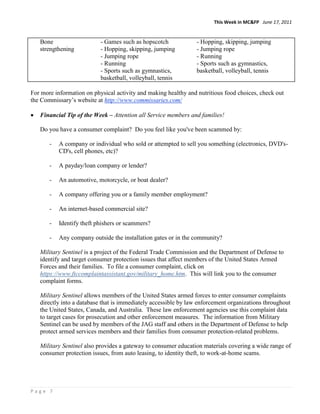 This Week in MC&FP June 17, 2011


   Bone                    - Games such as hopscotch            - Hopping, skipping, jumping
   strengthening           - Hopping, skipping, jumping         - Jumping rope
                           - Jumping rope                       - Running
                           - Running                            - Sports such as gymnastics,
                           - Sports such as gymnastics,         basketball, volleyball, tennis
                           basketball, volleyball, tennis

For more information on physical activity and making healthy and nutritious food choices, check out
the Commissary‟s website at http://www.commissaries.com/

   Financial Tip of the Week – Attention all Service members and families!

   Do you have a consumer complaint? Do you feel like you've been scammed by:

       -   A company or individual who sold or attempted to sell you something (electronics, DVD's-
           CD's, cell phones, etc)?

       -   A payday/loan company or lender?

       -   An automotive, motorcycle, or boat dealer?

       -   A company offering you or a family member employment?

       -   An internet-based commercial site?

       -   Identify theft phishers or scammers?

       -   Any company outside the installation gates or in the community?

   Military Sentinel is a project of the Federal Trade Commission and the Department of Defense to
   identify and target consumer protection issues that affect members of the United States Armed
   Forces and their families. To file a consumer complaint, click on
   https://www.ftccomplaintassistant.gov/military_home.htm. This will link you to the consumer
   complaint forms.

   Military Sentinel allows members of the United States armed forces to enter consumer complaints
   directly into a database that is immediately accessible by law enforcement organizations throughout
   the United States, Canada, and Australia. These law enforcement agencies use this complaint data
   to target cases for prosecution and other enforcement measures. The information from Military
   Sentinel can be used by members of the JAG staff and others in the Department of Defense to help
   protect armed services members and their families from consumer protection-related problems.

   Military Sentinel also provides a gateway to consumer education materials covering a wide range of
   consumer protection issues, from auto leasing, to identity theft, to work-at-home scams.




Page 7
 