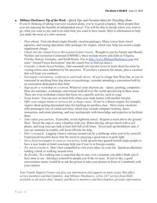 This Week in MC&FP June 17, 2011


  Military OneSource Tip of the Week – Quick Tips and Vacation Ideas for Traveling Alone
  If you‟re thinking of taking your next vacation alone, you‟re in good company. More people than
  ever are enjoying the benefits of independent travel. You will be able to decide where you want to
  go, what you want to see, and even what time you want to have meals. Here is information to help
  you make the most of a solo vacation:

  -   Plan ahead. Find out about single-friendly vacation packages. Many cruise lines, travel
      agencies, and touring specialists offer packages for singles, which may help you avoid a single
      supplement charge.
  -   Check into the Armed Forces Recreation Center resorts. Brought to you by Family and Morale,
      Welfare and recreation Command (FMWRC), these include resorts and clubs in Virginia,
      Florida, Hawaii, Germany, and South Korea. (Go to http://www.MilitaryOneSource.com and
      enter “Armed Forces Recreation” into the search box to find out more.)
  -   Consider a theme-based holiday. One seasoned solo traveler loves to learn about his roots by
      visiting towns once inhabited by his ancestors. If you have a passion for nature, plan a vacation
      that will keep you outdoors.
  -   Investigate conventions, conferences and trade shows. If you‟re a huge Star Wars fan, or you‟re
      interested in anything from dog shows to psychology, consider attending a convention held by
      an association dedicated to that field.
  -   Sign up for a workshop or a retreat. Whatever your interests are – dance, painting, computers –
      there are seminars, workshops, and retreats held all over the world specializing in these areas.
      There are even workshop cruises that focus on a specific activity, such as yoga.
  -   Swap homes. You can save on hotel bills when your trade homes with another traveler.
  -   Offer your unique talent or services for a cheap cruise. If you‟re a fitness expert, for example,
      inquire about getting discounted rates for teaching an aerobics class. Most cruise vacations
      offer passengers lots of varied activities, which may include computer training, dance
      instruction, and estate planning, and may need people with knowledge and expertise to facilitate
      them.
  -   Take safety precautions. If possible, avoid nighttime travel. Request a room above the ground
      floor. Resist the urge to carry valuables with you. When driving, always travel with a cell
      phone, and keep your gas tank at least half full at all times. Never pick up hitchhikers and, if
      you see someone in trouble, call local officials for help.
  -   Don’t overpack. Lugging a heavy suitcase around can be a challenge when you‟re by yourself.
      Experienced travelers know that the secret to enjoying a good trip is to pack light.
  -   Get a local newspaper as soon as you arrive. Look up activities geared toward single people or
      have a tour leader or hotel concierge help you if you‟re in foreign country.
  -   Try not to overdo it. Don‟t feel compelled to visit every place on your list. Spend an afternoon
      reading a book or walking around town.
  -   Be flexible. If a walking tour is cancelled due to rain, visit a museum you didn‟t think you‟d
      have time to see. Introduce yourself to people you‟d like to meet. If you‟re shy, a good
      conversation starter would be to ask the person to take your picture in front of a landmark with
      your camera.

  Your Family Support Center can give you information and support on many issues that affect
  service members and their families. And Military OneSource, a free 24/7 service from DoD,
  available to all active-duty, Guard, and Reserve members and their families, provides information


Page 8
 