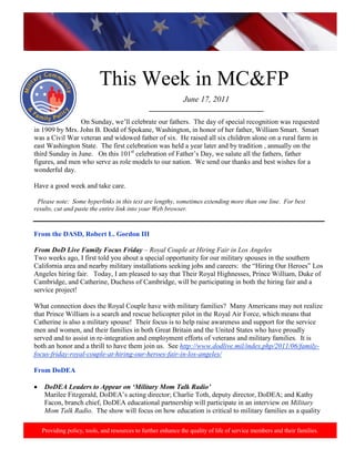 http://www.health.mil/blog/10-06-24/Family_Resiliency_Webinar.aspx.




                           This Week in MC&FP
                                                              June 17, 2011
                                               _________________________________
                 On Sunday, we‟ll celebrate our fathers. The day of special recognition was requested
in 1909 by Mrs. John B. Dodd of Spokane, Washington, in honor of her father, William Smart. Smart
was a Civil War veteran and widowed father of six. He raised all six children alone on a rural farm in
east Washington State. The first celebration was held a year later and by tradition , annually on the
third Sunday in June. On this 101st celebration of Father‟s Day, we salute all the fathers, father
figures, and men who serve as role models to our nation. We send our thanks and best wishes for a
wonderful day.

Have a good week and take care.

 Please note: Some hyperlinks in this text are lengthy, sometimes extending more than one line. For best
results, cut and paste the entire link into your Web browser.


From the DASD, Robert L. Gordon III

From DoD Live Family Focus Friday – Royal Couple at Hiring Fair in Los Angeles
Two weeks ago, I first told you about a special opportunity for our military spouses in the southern
California area and nearby military installations seeking jobs and careers: the “Hiring Our Heroes” Los
Angeles hiring fair. Today, I am pleased to say that Their Royal Highnesses, Prince William, Duke of
Cambridge, and Catherine, Duchess of Cambridge, will be participating in both the hiring fair and a
service project!

What connection does the Royal Couple have with military families? Many Americans may not realize
that Prince William is a search and rescue helicopter pilot in the Royal Air Force, which means that
Catherine is also a military spouse! Their focus is to help raise awareness and support for the service
men and women, and their families in both Great Britain and the United States who have proudly
served and to assist in re-integration and employment efforts of veterans and military families. It is
both an honor and a thrill to have them join us. See http://www.dodlive.mil/index.php/2011/06/family-
focus-friday-royal-couple-at-hiring-our-heroes-fair-in-los-angeles/

From DoDEA

    DoDEA Leaders to Appear on ‘Military Mom Talk Radio’
    Marilee Fitzgerald, DoDEA‟s acting director; Charlie Toth, deputy director, DoDEA; and Kathy
    Facon, branch chief, DoDEA educational partnership will participate in an interview on Military
    Mom Talk Radio. The show will focus on how education is critical to military families as a quality

   Providing policy, tools, and resources to further enhance the quality of life of service members and their families.
 