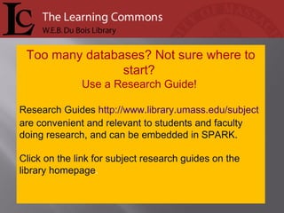 Too many databases? Not sure where to start?  Use a Research Guide!  Research Guides  http://www.library.umass.edu/subject  are convenient and relevant to students and faculty doing research, and can be embedded in SPARK. Click on the link for subject research guides on the library homepage .  