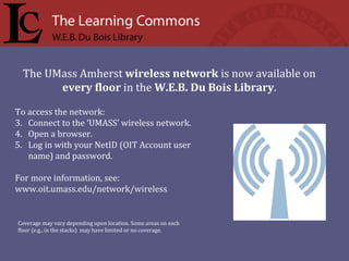 To access the network:  Connect to the ‘UMASS’ wireless network. Open a browser. Log in with your NetID (OIT Account user name) and password. For more information, see:  www.oit.umass.edu/network/wireless The UMass Amherst  wireless network  is now available on every floor  in the  W.E.B. Du Bois Library .  Coverage may vary depending upon location. Some areas on each floor (e.g., in the stacks)  may have limited or no coverage.  