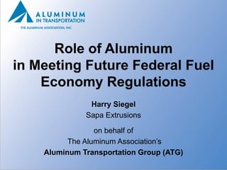 Role of Aluminum
in Meeting Future Federal Fuel
    Economy Regulations
               Harry Siegel
              Sapa Extrusions

                 on behalf of
          The Aluminum Association’s
    Aluminum Transportation Group (ATG)
 