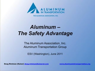 Aluminum –
              The Safety Advantage
                    The Aluminum Association, Inc.
                    Aluminum Transportation Group

                        ESV (Washington), June 2011


Doug Richman (Kaiser) doug.richman@kaiseral.com   www.aluminumintransportation.org

                                                                                1
 