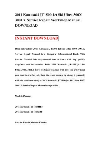 2011 Kawasaki JT1500 Jet Ski Ultra 300X
300LX Service Repair Workshop Manual
DOWNLOAD


INSTANT DOWNLOAD

Original Factory 2011 Kawasaki JT1500 Jet Ski Ultra 300X 300LX

Service Repair Manual is a Complete Informational Book. This

Service Manual has easy-to-read text sections with top quality

diagrams and instructions. Trust 2011 Kawasaki JT1500 Jet Ski

Ultra 300X 300LX Service Repair Manual will give you everything

you need to do the job. Save time and money by doing it yourself,

with the confidence only a 2011 Kawasaki JT1500 Jet Ski Ultra 300X

300LX Service Repair Manual can provide.



Models Covers:



2011 Kawasaki JT1500HBF

2011 Kawasaki JT1500JBF



Service Repair Manual Covers:
 