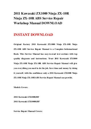 2011 Kawasaki ZX1000 Ninja ZX-10R
Ninja ZX-10R ABS Service Repair
Workshop Manual DOWNLOAD
INSTANT DOWNLOAD
Original Factory 2011 Kawasaki ZX1000 Ninja ZX-10R Ninja
ZX-10R ABS Service Repair Manual is a Complete Informational
Book. This Service Manual has easy-to-read text sections with top
quality diagrams and instructions. Trust 2011 Kawasaki ZX1000
Ninja ZX-10R Ninja ZX-10R ABS Service Repair Manual will give
you everything you need to do the job. Save time and money by doing
it yourself, with the confidence only a 2011 Kawasaki ZX1000 Ninja
ZX-10R Ninja ZX-10R ABS Service Repair Manual can provide.
Models Covers:
2011 Kawasaki ZX1000JBF
2011 Kawasaki ZX1000KBF
Service Repair Manual Covers:
 