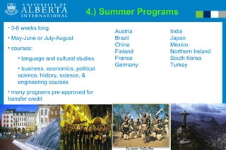 4.) Summer Programs Education Abroad Program 3-6 weeks long May-June or July-August courses: language and cultural studies business, economics, political science, history, science, & engineering courses many programs pre-approved for transfer credit Austria Brazil China  Finland France Germany India Japan  Mexico Northern Ireland South Korea Turkey 