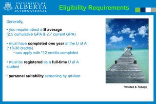 Eligibility Requirements Trinidad & Tobago Generally,  you require about a  B average   (2.5 cumulative GPA & 2.7 current GPA) must have  completed one year  at the U of A (*18-30 credits) can apply with *12 credits completed must be  registered  as a  full-time  U of A student  personal suitability  screening by advisor 
