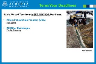 Term/Year Deadlines Study Abroad Term/Year   MEET ADVISOR  Deadlines : Killam Fellowships Program (USA) Fall term All Other Exchanges Early January New Zealand 