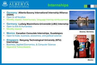 Germany:  Alberta-Saxony International Internship Alliance (ASIIA) Open to all faculties Monthly stipend, travel bursary, language training reimbursement Germany:  Ludwig Maximilians-Universität (LMU) Internship Open to Arts & Humanities Monthly stipend Mexico :  Canadian Consulate Internships, Guadalajara Open to trade, business, economics, and political science Singapore :  Nanyang Technological University (NTU) Internships Business, Applied Economics, & Computer Science Stipend & Tuition Awards Internships Saxony, Germany Mexico 