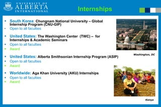 Internships South Korea :  Chungnam National University – Global Internship Program (CNU-GIP) Open to all faculties United States:  The Washington Center  (TWC) –  for Internships & Academic Seminars Open to all faculties Award United States:  Alberta Smithsonian Internship Program (ASIP)    Open to all faculties  Award Worldwide:  Aga Khan University (AKU) Internships Open to all faculties  Award Washington, DC Kenya 