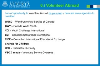 6.) Volunteer Abroad WUSC  – World University Service of Canada CWY  – Canada World Youth YCI  – Youth Challenge International CCI  – Canadian Crossroads International CIEE  – Council on International Educational Exchange Change for Children HFH  – Habitat for Humanity VSO Canada  – Voluntary Service Overseas Lots of opportunity to  Volunteer Abroad   on your own  – here are some agencies to consider: 