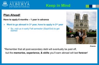 Keep in Mind Plan Ahead! Have to apply 6 months – 1 year in advance Want to go abroad in 3 rd  year, have to apply in 2 nd  year So, visit us in early Fall semester (Sept/Oct) to get started France *Remember that all post-secondary debt will eventually be paid off,  but the  memories, experience, & skills  you’ll earn abroad will last  forever !  