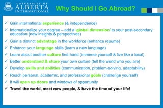 Why Should I Go Abroad? Gain international  experience   (& independence) Internationalize your degree – add a ‘ global dimension ’ to your post-secondary education (new insights & perspectives) Gain a distinct  advantage  in the workforce (enhance resume) Enhance your  language  skills (learn a new language) Learn about another  culture   first-hand (immerse yourself & live like a local) Better  understand   &   share  your own culture (tell the world who you are) Develop  skills and abilities  (communication, problem-solving, adaptability)  Reach personal, academic, and professional  goals   (challenge yourself) It will  open up doors  and windows of opportunity Travel the world, meet new people, & have the time of your life! 