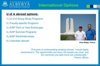 International Options “ If anyone is contemplating studying abroad, I would highly recommend it. The opportunities you have, the people you meet, and the memories you take home are unbelievable.”  France, BCom Vimy Ridge, France U of A abroad options: 1.) U of A Group Study Programs 2.) Faculty-specific Programs 3.) EAP Term or Year Exchanges 4.) EAP Summer Programs 5.) EAP Work/Internships 6.) Volunteer abroad 