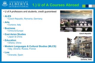 U of A professors and students, credit guaranteed ALES Czech Republic, Romania, Germany Arts Cortona, Italy Business China & Europe East Asian Studies Japan & China Education Ghana, China Modern Languages & Cultural Studies (MLCS) Italy, Ukraine, Russia, France Law Granada, Spain 1.) U of A Courses Abroad Cortona, Italy Czech Republic 