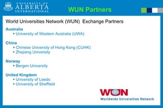 WUN Partners World Universities Network (WUN)  Exchange Partners Australia University of Western Australia (UWA) China Chinese University of Hong Kong (CUHK) Zhejiang University Norway Bergen University United Kingdom University of Leeds University of Sheffield 
