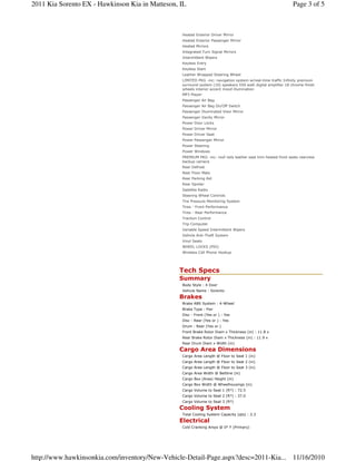 Tech Specs
Summary
Body Style : 4 Door
Vehicle Name : Sorento
Brakes
Brake ABS System : 4-Wheel
Brake Type : Pwr
Disc - Front (Yes or ) : Yes
Disc - Rear (Yes or ) : Yes
Drum - Rear (Yes or )
Front Brake Rotor Diam x Thickness (in) : 11.8 x
Rear Brake Rotor Diam x Thickness (in) : 11.9 x
Rear Drum Diam x Width (in)
Cargo Area Dimensions
Cargo Area Length @ Floor to Seat 1 (in)
Cargo Area Length @ Floor to Seat 2 (in)
Cargo Area Length @ Floor to Seat 3 (in)
Cargo Area Width @ Beltline (in)
Cargo Box (Area) Height (in)
Cargo Box Width @ Wheelhousings (in)
Cargo Volume to Seat 1 (ft³) : 72.5
Cargo Volume to Seat 2 (ft³) : 37.0
Cargo Volume to Seat 3 (ft³)
Cooling System
Total Cooling System Capacity (qts) : 2.3
Electrical
Cold Cranking Amps @ 0° F (Primary)
Heated Exterior Driver Mirror
Heated Exterior Passenger Mirror
Heated Mirrors
Integrated Turn Signal Mirrors
Intermittent Wipers
Keyless Entry
Keyless Start
Leather Wrapped Steering Wheel
LIMITED PKG -inc: navigation system w/real-time traffic Infinity premium
surround system (10) speakers 550 watt digital amplifier 18 chrome-finish
wheels interior accent mood illumination
MP3 Player
Passenger Air Bag
Passenger Air Bag On/Off Switch
Passenger Illuminated Visor Mirror
Passenger Vanity Mirror
Power Door Locks
Power Driver Mirror
Power Driver Seat
Power Passenger Mirror
Power Steering
Power Windows
PREMIUM PKG -inc: roof rails leather seat trim heated front seats rearview
backup camera
Rear Defrost
Rear Floor Mats
Rear Parking Aid
Rear Spoiler
Satellite Radio
Steering Wheel Controls
Tire Pressure Monitoring System
Tires - Front Performance
Tires - Rear Performance
Traction Control
Trip Computer
Variable Speed Intermittent Wipers
Vehicle Anti-Theft System
Vinyl Seats
WHEEL LOCKS (PIO)
Wireless Cell Phone Hookup
Page 3 of 52011 Kia Sorento EX - Hawkinson Kia in Matteson, IL
11/16/2010http://www.hawkinsonkia.com/inventory/New-Vehicle-Detail-Page.aspx?desc=2011-Kia...
 