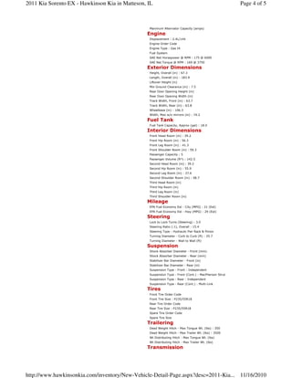 Maximum Alternator Capacity (amps)
Engine
Displacement : 2.4L/144
Engine Order Code
Engine Type : Gas I4
Fuel System
SAE Net Horsepower @ RPM : 175 @ 6000
SAE Net Torque @ RPM : 169 @ 3750
Exterior Dimensions
Height, Overall (in) : 67.3
Length, Overall (in) : 183.9
Liftover Height (in)
Min Ground Clearance (in) : 7.5
Rear Door Opening Height (in)
Rear Door Opening Width (in)
Track Width, Front (in) : 63.7
Track Width, Rear (in) : 63.8
Wheelbase (in) : 106.3
Width, Max w/o mirrors (in) : 74.2
Fuel Tank
Fuel Tank Capacity, Approx (gal) : 18.0
Interior Dimensions
Front Head Room (in) : 39.2
Front Hip Room (in) : 56.3
Front Leg Room (in) : 41.3
Front Shoulder Room (in) : 59.3
Passenger Capacity : 5
Passenger Volume (ft³) : 142.5
Second Head Room (in) : 39.2
Second Hip Room (in) : 55.9
Second Leg Room (in) : 37.6
Second Shoulder Room (in) : 58.7
Third Head Room (in)
Third Hip Room (in)
Third Leg Room (in)
Third Shoulder Room (in)
Mileage
EPA Fuel Economy Est - City (MPG) : 21 (Est)
EPA Fuel Economy Est - Hwy (MPG) : 29 (Est)
Steering
Lock to Lock Turns (Steering) : 3.0
Steering Ratio (:1), Overall : 15.4
Steering Type : Hydraulic Pwr Rack & Pinion
Turning Diameter - Curb to Curb (ft) : 35.7
Turning Diameter - Wall to Wall (ft)
Suspension
Shock Absorber Diameter - Front (mm)
Shock Absorber Diameter - Rear (mm)
Stabilizer Bar Diameter - Front (in)
Stabilizer Bar Diameter - Rear (in)
Suspension Type - Front : Independent
Suspension Type - Front (Cont.) : MacPherson Strut
Suspension Type - Rear : Independent
Suspension Type - Rear (Cont.) : Multi-Link
Tires
Front Tire Order Code
Front Tire Size : P235/55R18
Rear Tire Order Code
Rear Tire Size : P235/55R18
Spare Tire Order Code
Spare Tire Size
Trailering
Dead Weight Hitch - Max Tongue Wt. (lbs) : 350
Dead Weight Hitch - Max Trailer Wt. (lbs) : 3500
Wt Distributing Hitch - Max Tongue Wt. (lbs)
Wt Distributing Hitch - Max Trailer Wt. (lbs)
Transmission
Page 4 of 52011 Kia Sorento EX - Hawkinson Kia in Matteson, IL
11/16/2010http://www.hawkinsonkia.com/inventory/New-Vehicle-Detail-Page.aspx?desc=2011-Kia...
 