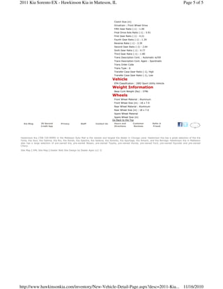Hawkinson Kia (708-720-8999) in the Matteson Auto Mall is the newest and largest Kia dealer in Chicago Land. Hawkinson Kia has a great selection of the Kia
Forte, Kia Soul, Kia Optima, Kia Rio, Kia Rondo, Kia Spectra, Kia Sedona, Kia Sorento, Kia Sportage, Kia Amanti, and Kia Borrego. Hawkinson Kia in Matteson
also has a large selection of pre-owned Kia, pre-owned Nissan, pre-owned Toyota, pre-owned Honda, pre-owned Ford, pre-owned Hyundai and pre-owned
Chevy.
Site Map | XML Site Map | Dealer Web Site Design by Dealer Apex LLC ©
Clutch Size (in)
Drivetrain : Front Wheel Drive
Fifth Gear Ratio (:1) : 1.00
Final Drive Axle Ratio (:1) : 3.91
First Gear Ratio (:1) : 4.21
Fourth Gear Ratio (:1) : 1.39
Reverse Ratio (:1) : 3.39
Second Gear Ratio (:1) : 2.64
Sixth Gear Ratio (:1) : 0.77
Third Gear Ratio (:1) : 1.80
Trans Description Cont. : Automatic w/OD
Trans Description Cont. Again : Sportmatic
Trans Order Code
Trans Type : 6
Transfer Case Gear Ratio (:1), High
Transfer Case Gear Ratio (:1), Low
Vehicle
EPA Classification : 2WD Sport Utility Vehicle
Weight Information
Base Curb Weight (lbs) : 3796
Wheels
Front Wheel Material : Aluminum
Front Wheel Size (in) : 18 x 7.0
Rear Wheel Material : Aluminum
Rear Wheel Size (in) : 18 x 7.0
Spare Wheel Material
Spare Wheel Size (in)
Go Back to the Top
Kia Blog 30 Second
Credit App
Privacy Staff Contact Us Hours and
Directions
Customer
Reviews
Refer A
Friend
Page 5 of 52011 Kia Sorento EX - Hawkinson Kia in Matteson, IL
11/16/2010http://www.hawkinsonkia.com/inventory/New-Vehicle-Detail-Page.aspx?desc=2011-Kia...
 