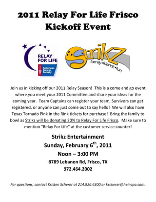 2011 Relay For Life Frisco
         Kickoff Event




                                                                         
                                       
Join us in kicking off our 2011 Relay Season!  This is a come and go event 
   where you meet your 2011 Committee and share your ideas for the 
  coming year.  Team Captains can register your team, Survivors can get 
 registered, or anyone can just come out to say hello!  We will also have 
 Texas Tornado Pink in the Rink tickets for purchase!  Bring the family to 
bowl as Strikz will be donating 20% to Relay For Life Frisco.  Make sure to 
        mention “Relay For Life” at the customer service counter!  

                     Strikz Entertainment 
                   Sunday, February 6th, 2011 
                       Noon – 3:00 PM 
                      8789 Lebanon Rd, Frisco, TX 
                             972.464.2002 
                                        
For questions, contact Kristen Scherer at 214.926.6300 or kscherer@heincpa.com. 
 