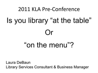 2011 KLA Pre-Conference Is you library “at the table” Or “on the menu”? Laura DeBaun Library Services Consultant & Business Manager 