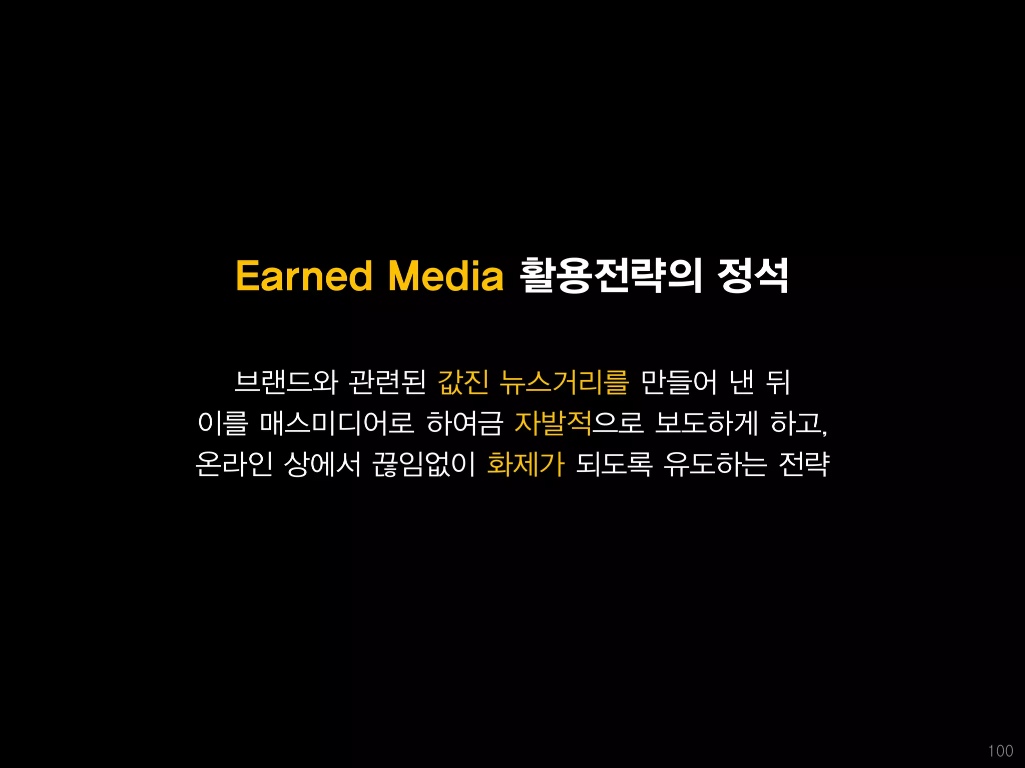 Earned Media 활용전략의 정석

 브랜드와 관련된 값진 뉴스거리를 만들어 낸 뒤
이를 매스미디어로 하여금 자발적으로 보도하게 하고,
온라인 상에서 끊임없이 화제가 되도록 유도하는 전략




                               100
 