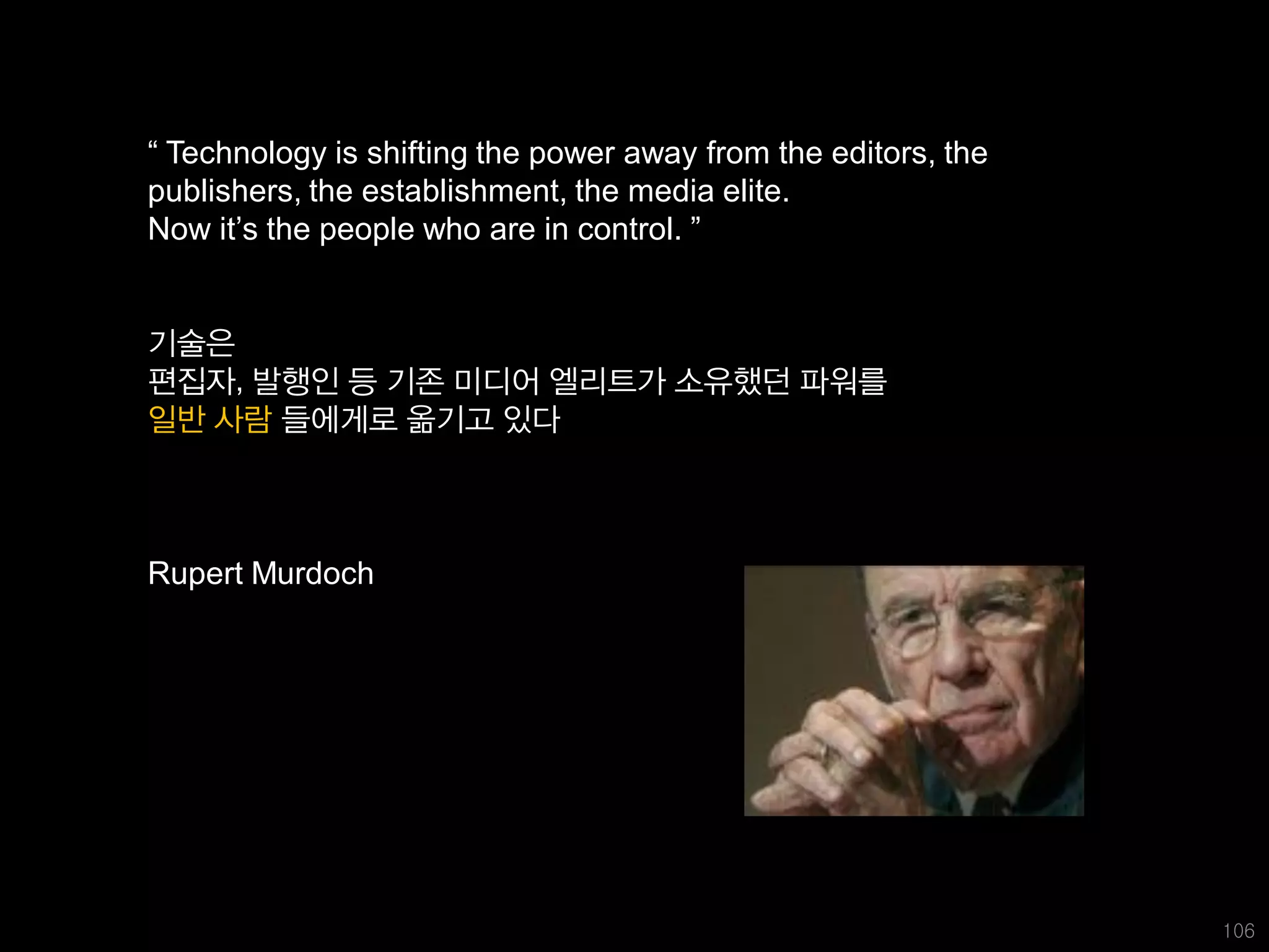 “ Technology is shifting the power away from the editors, the
publishers, the establishment, the media elite.
Now it’s the people who are in control. ”


기술은
편집자, 발행인 등 기존 미디어 엘리트가 소유했던 파워를
일반 사람 들에게로 옮기고 있다



Rupert Murdoch




                                                                106
 