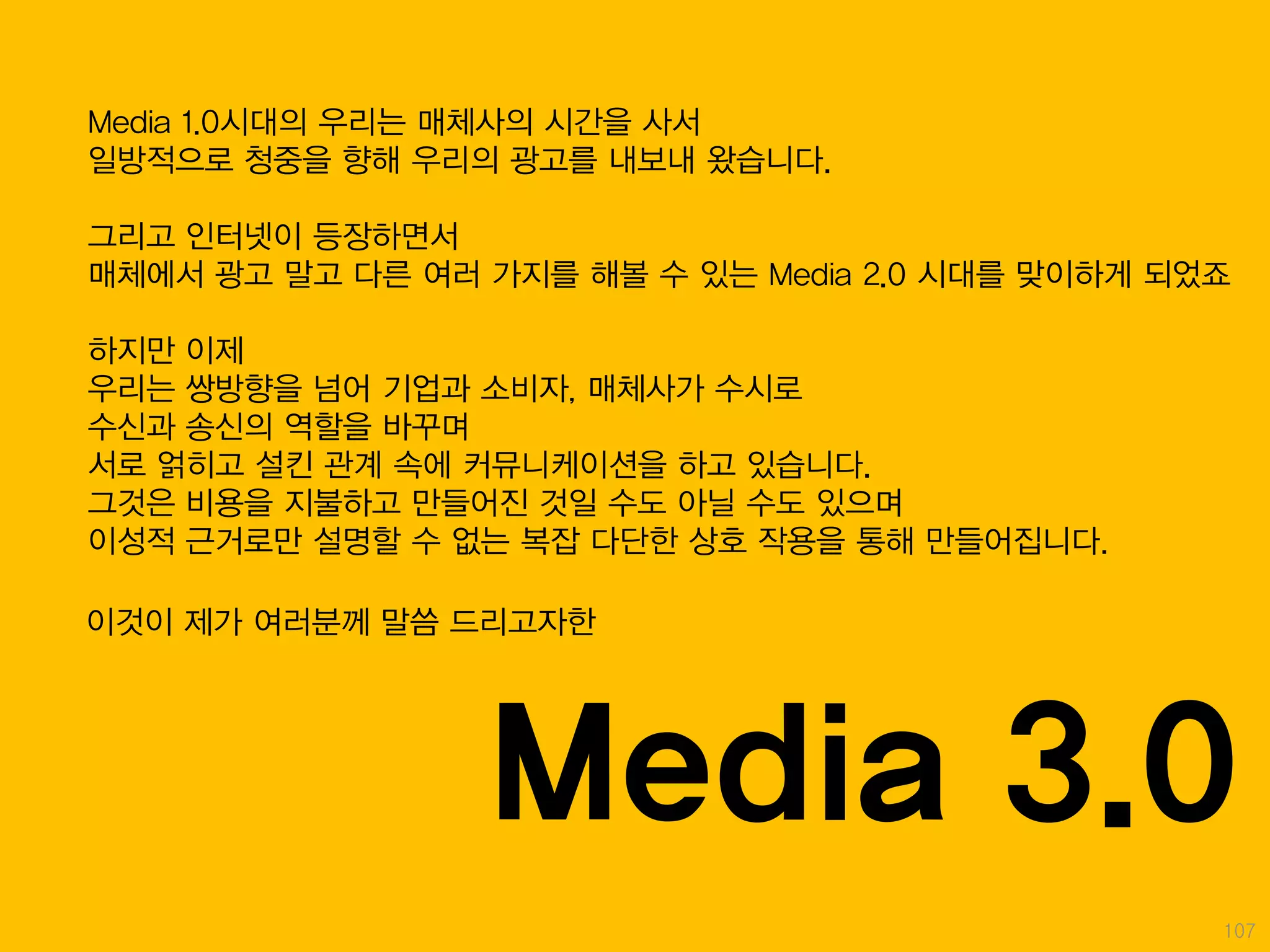 Media 1.0시대의 우리는 매체사의 시간을 사서
일방적으로 청중을 향해 우리의 광고를 내보내 왔습니다.

그리고 인터넷이 등장하면서
매체에서 광고 말고 다른 여러 가지를 해볼 수 있는 Media 2.0 시대를 맞이하게 되었죠

하지만 이제
우리는 쌍방향을 넘어 기업과 소비자, 매체사가 수시로
수신과 송신의 역할을 바꾸며
서로 얽히고 설킨 관계 속에 커뮤니케이션을 하고 있습니다.
그것은 비용을 지불하고 만들어진 것일 수도 아닐 수도 있으며
이성적 근거로만 설명할 수 없는 복잡 다단한 상호 작용을 통해 만들어집니다.

이것이 제가 여러분께 말씀 드리고자한




                 Media 3.0
                                                  107
 