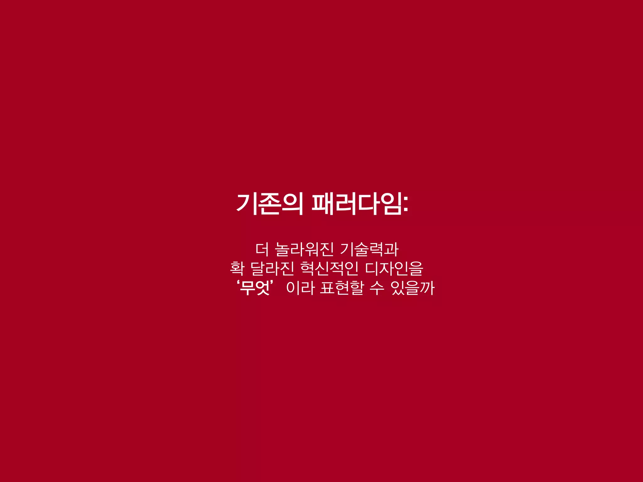 기존의 패러다임:
  더 놀라워진 기술력과
확 달라진 혁신적인 디자인을
‘무엇’이라 표현할 수 있을까
 