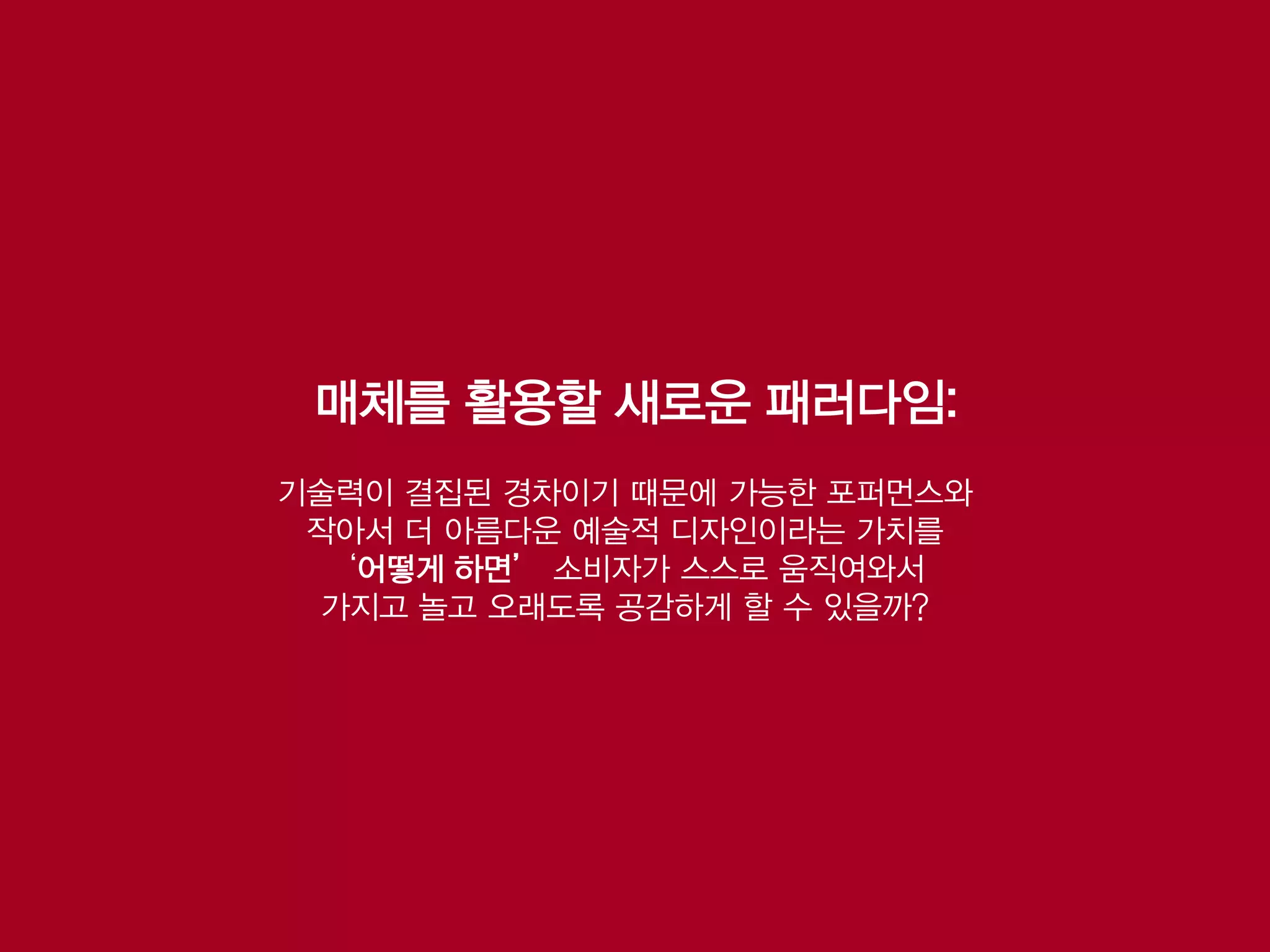 매체를 활용할 새로운 패러다임:
기술력이 결집된 경차이기 때문에 가능한 포퍼먼스와
 작아서 더 아름다운 예술적 디자인이라는 가치를
  ‘어떻게 하면’ 소비자가 스스로 움직여와서
 가지고 놀고 오래도록 공감하게 할 수 있을까?
 