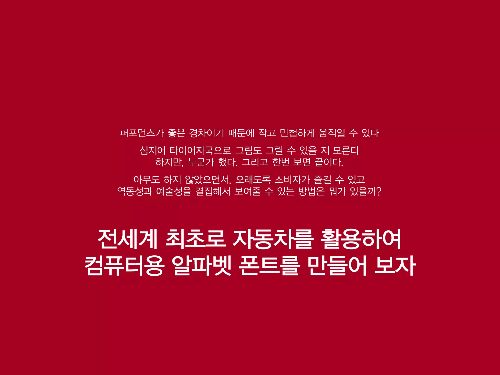 퍼포먼스가 좋은 경차이기 때문에 작고 민첩하게 움직일 수 있다
    심지어 타이어자국으로 그림도 그릴 수 있을 지 모른다
      하지만, 누군가 했다. 그리고 한번 보면 끝이다.
   아무도 하지 않았으면서, 오래도록 소비자가 즐길 수 있고
 역동성과 예술성을 결집해서 보여줄 수 있는 방법은 뭐가 있을까?




 전세계 최초로 자동차를 활용하여
컴퓨터용 알파벳 폰트를 만들어 보자
 