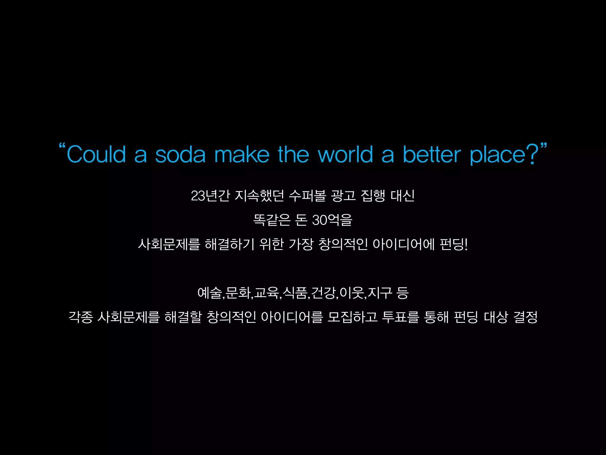 ‚Could a soda make the world a better place?‛
             23년간 지속했던 수퍼볼 광고 집행 대신
                   똑같은 돈 30억을
        사회문제를 해결하기 위한 가장 창의적인 아이디어에 펀딩!


              예술,문화,교육,식품,건강,이웃,지구 등
  각종 사회문제를 해결할 창의적인 아이디어를 모집하고 투표를 통해 펀딩 대상 결정
 