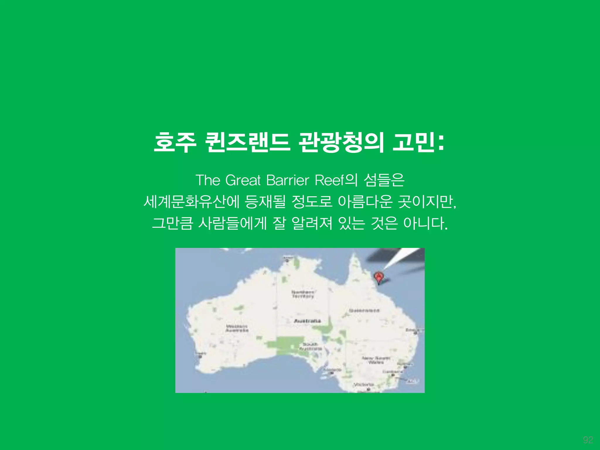 호주 퀸즈랜드 관광청의 고민:
    The Great Barrier Reef의 섬들은
세계문화유산에 등재될 정도로 아름다운 곳이지만,
 그만큼 사람들에게 잘 알려져 있는 것은 아니다.




                                  92
 