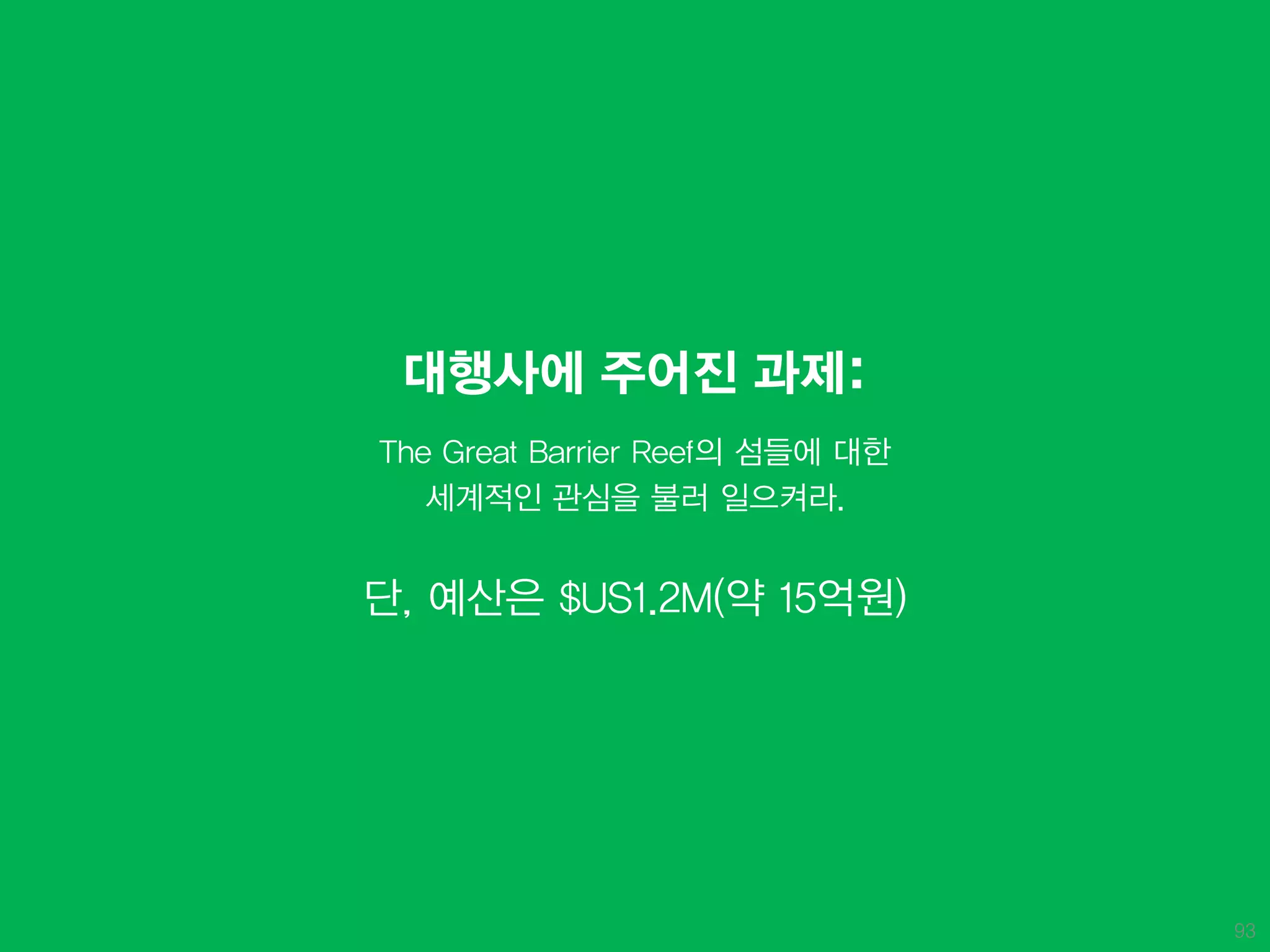 대행사에 주어진 과제:
The Great Barrier Reef의 섬들에 대한
   세계적인 관심을 불러 일으켜라.


단, 예산은 $US1.2M(약 15억원)




                                 93
 