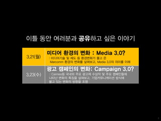 이틀 동안 여러분과 공유하고 싶은 이야기

          미디어 환경의 변화 : Media 3.0?
3.21(월)   : 미디어기술 및 제도 등 환경변화가 몰고 온
           Marcomm 환경의 변화를 살펴보고, Media 3.0의 의미를 이해

          광고 캠페인의 변화: Campaign 3.0?
3.23(수)   : Cannes등 국내외 주요 광고제 수상작 및 주요 캠페인들에
          나타난 변화의 특징을 살펴보고, 기업커뮤니케이션 방식에
          불고 있는 변화의 방향을 조명




                                                     1
 