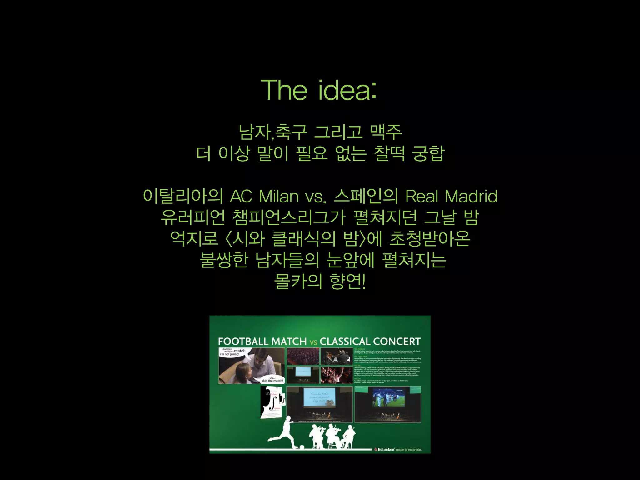The idea:
        남자,축구 그리고 맥주
     더 이상 말이 필요 없는 찰떡 궁합

이탈리아의 AC Milan vs. 스페인의 Real Madrid
 유러피언 챔피언스리그가 펼쳐지던 그날 밤
  억지로 <시와 클래식의 밤>에 초청받아온
    불쌍한 남자들의 눈앞에 펼쳐지는
          몰카의 향연!
 