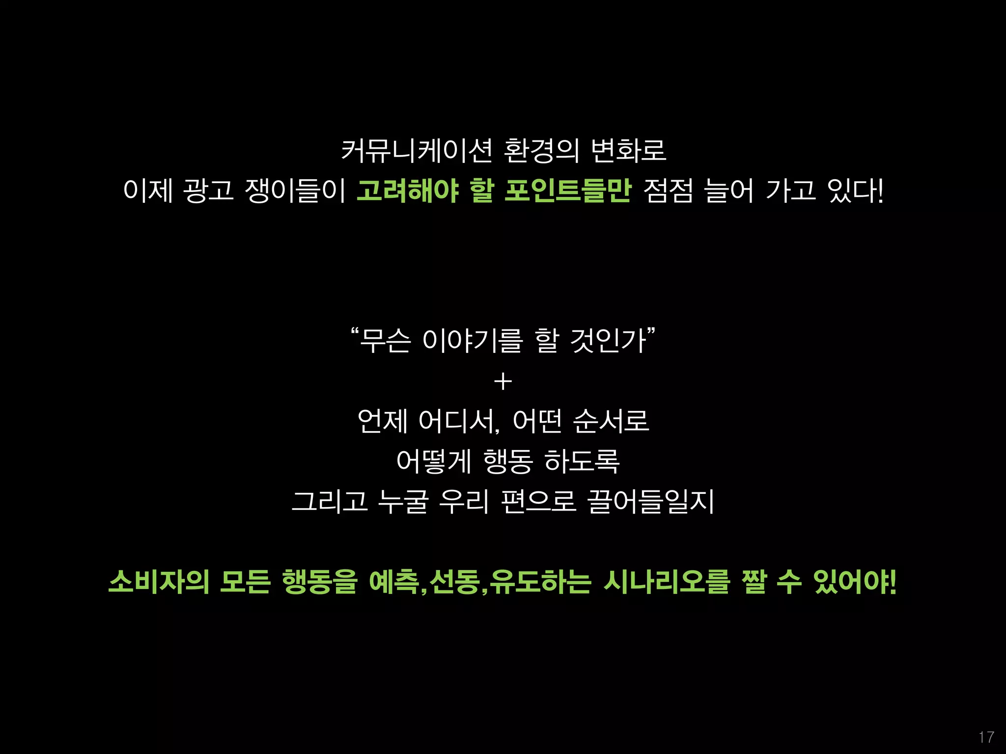 커뮤니케이션 환경의 변화로
이제 광고 쟁이들이 고려해야 할 포인트들만 점점 늘어 가고 있다!




          ‚무슨 이야기를 할 것인가‛
                 +
           언제 어디서, 어떤 순서로
             어떻게 행동 하도록
        그리고 누굴 우리 편으로 끌어들일지

소비자의 모든 행동을 예측,선동,유도하는 시나리오를 짤 수 있어야!




                                        17
 