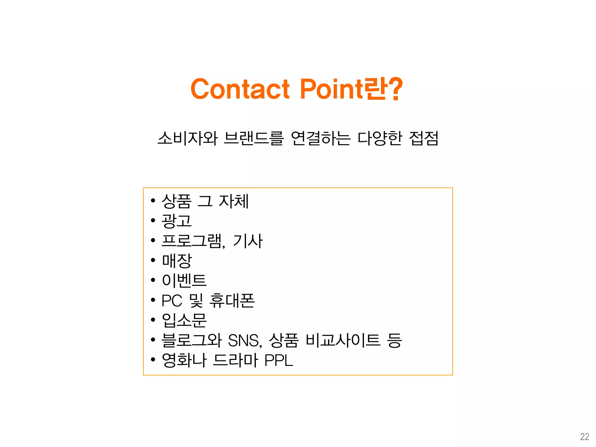 Contact Point란?
    소비자와 브랜드를 연결하는 다양한 접점


•   상품 그 자체
•   광고
•   프로그램, 기사
•   매장
•   이벤트
•   PC 및 휴대폰
•   입소문
•   블로그와 SNS, 상품 비교사이트 등
•   영화나 드라마 PPL



                            22
 