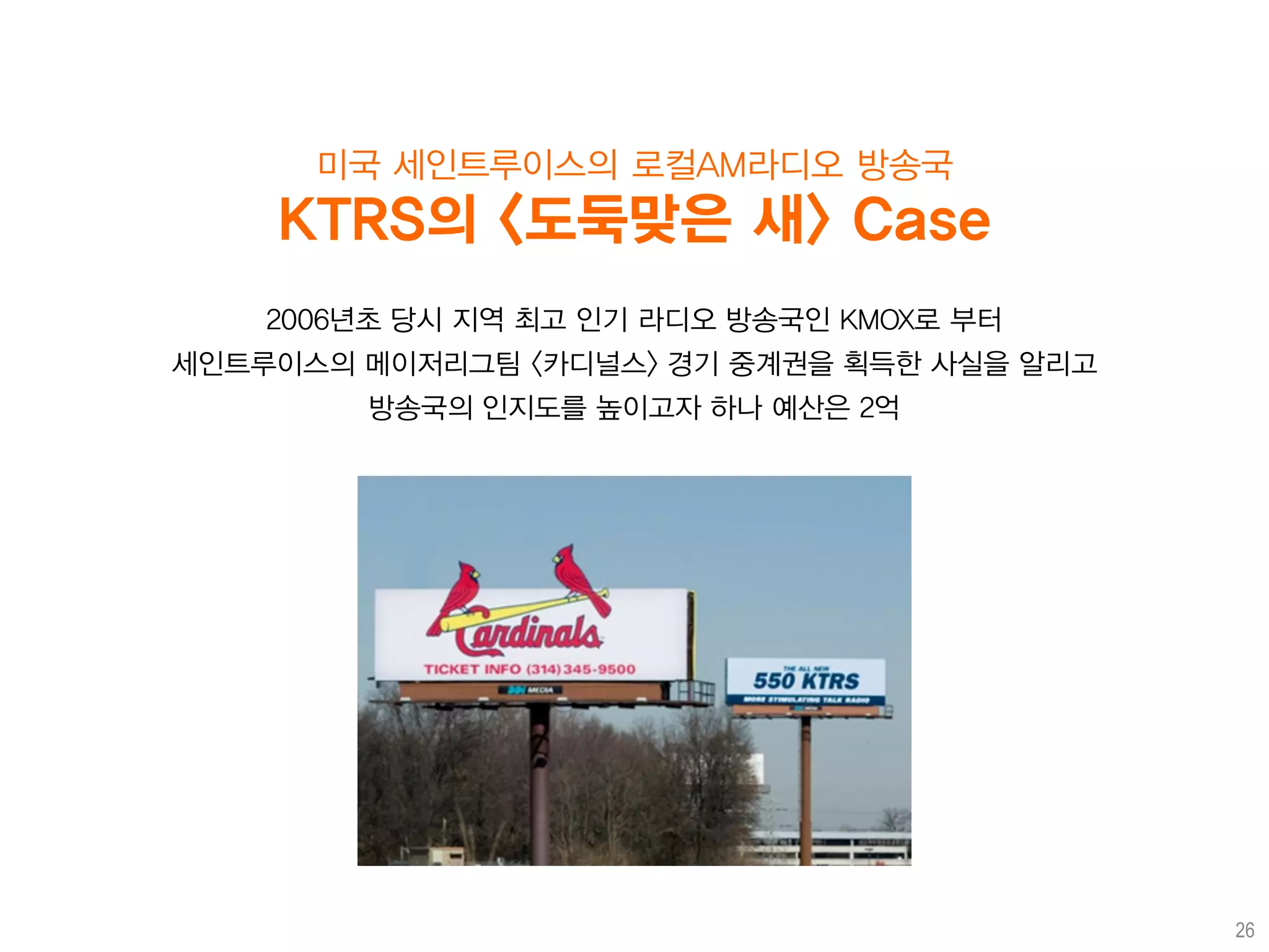 미국 세인트루이스의 로컬AM라디오 방송국
    KTRS의 <도둑맞은 새> Case
    2006년초 당시 지역 최고 인기 라디오 방송국인 KMOX로 부터
세인트루이스의 메이저리그팀 <카디널스> 경기 중계권을 획득한 사실을 알리고
        방송국의 인지도를 높이고자 하나 예산은 2억




                                            26
 