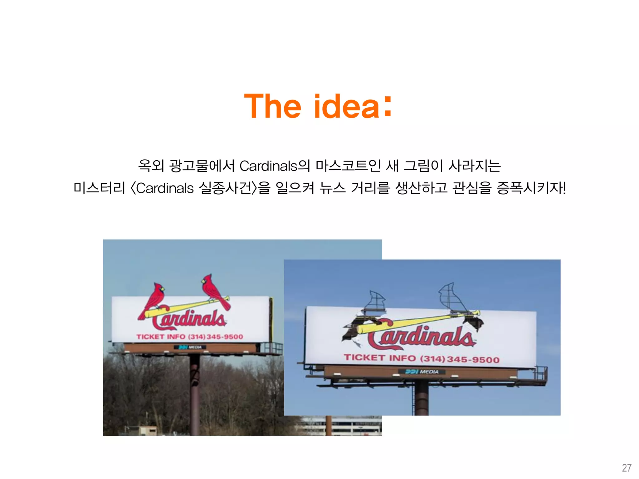 The idea:
      옥외 광고물에서 Cardinals의 마스코트인 새 그림이 사라지는
미스터리 <Cardinals 실종사건>을 일으켜 뉴스 거리를 생산하고 관심을 증폭시키자!




                                                    27
 