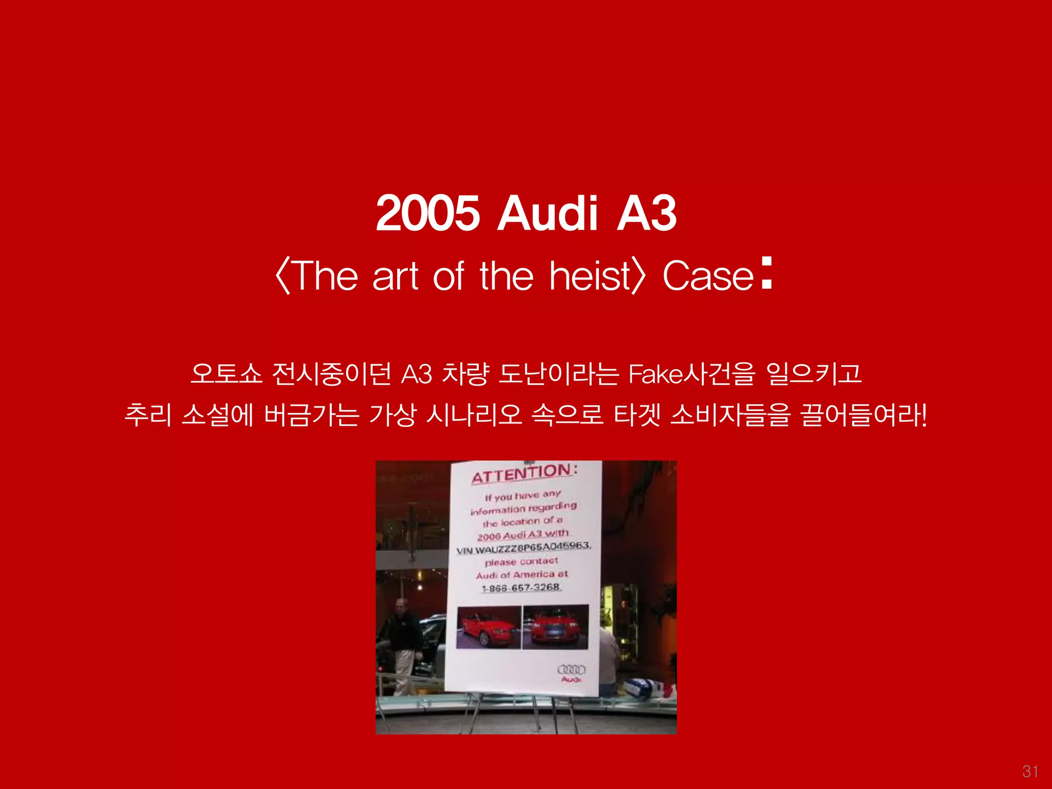 2005 Audi A3
       <The art of the heist> Case:

   오토쇼 전시중이던 A3 차량 도난이라는 Fake사건을 일으키고
추리 소설에 버금가는 가상 시나리오 속으로 타겟 소비자들을 끌어들여라!




                                          31
 