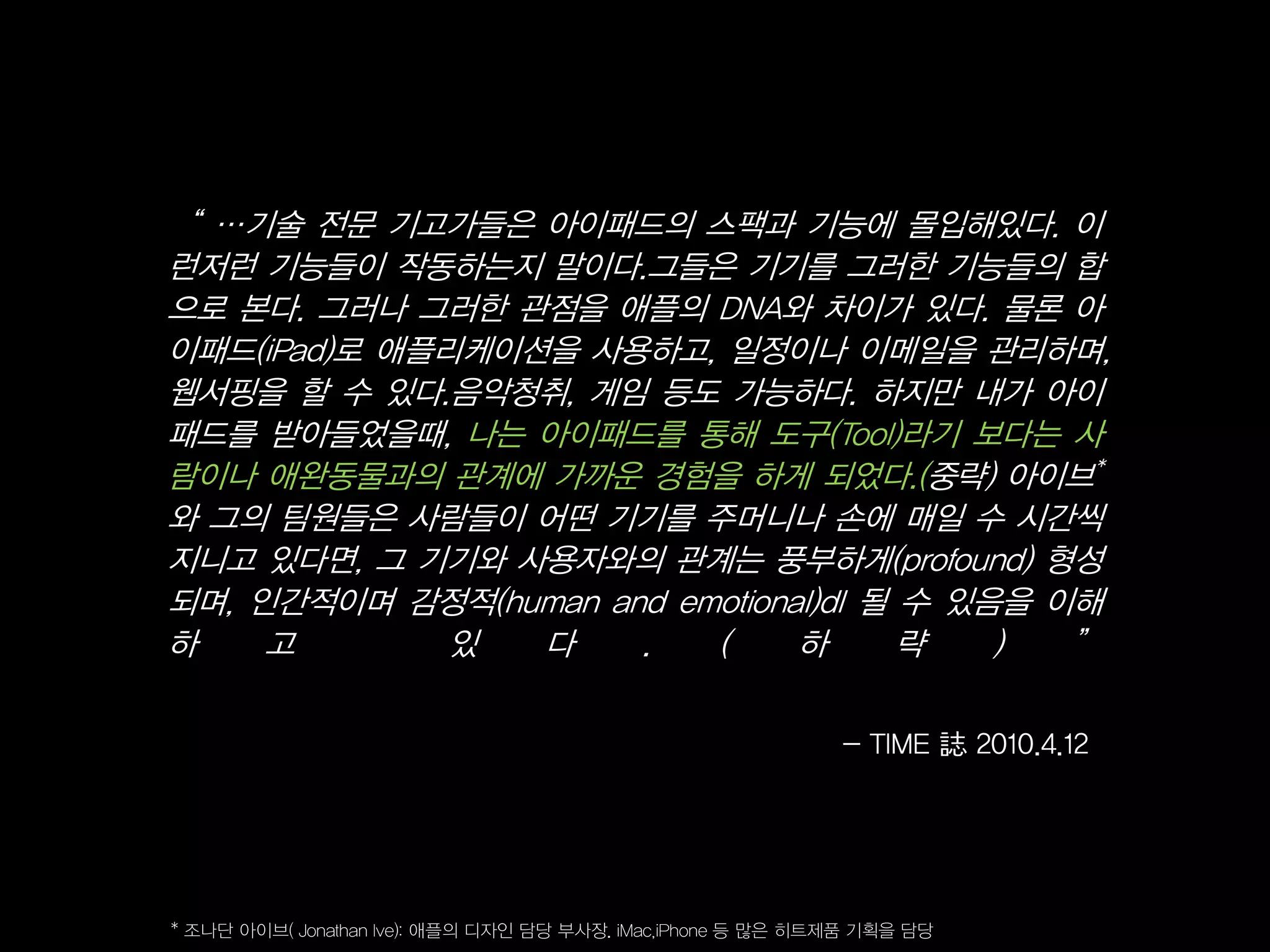 ‚ …기술 전문 기고가들은 아이패드의 스팩과 기능에 몰입해있다. 이
런저런 기능들이 작동하는지 말이다.그들은 기기를 그러한 기능들의 합
으로 본다. 그러나 그러한 관점을 애플의 DNA와 차이가 있다. 물론 아
이패드(iPad)로 애플리케이션을 사용하고, 일정이나 이메일을 관리하며,
웹서핑을 할 수 있다.음악청취, 게임 등도 가능하다. 하지만 내가 아이
패드를 받아들었을때, 나는 아이패드를 통해 도구(Tool)라기 보다는 사
람이나 애완동물과의 관계에 가까운 경험을 하게 되었다.(중략) 아이브*
와 그의 팀원들은 사람들이 어떤 기기를 주머니나 손에 매일 수 시간씩
지니고 있다면, 그 기기와 사용자와의 관계는 풍부하게(profound) 형성
되며, 인간적이며 감정적(human and emotional)dl 될 수 있음을 이해
하    고        있  다    .   (     하      략   )  ‛

                                                             - TIME 誌 2010.4.12




* 조나단 아이브( Jonathan Ive): 애플의 디자인 담당 부사장. iMac,iPhone 등 많은 히트제품 기획을 담당
 