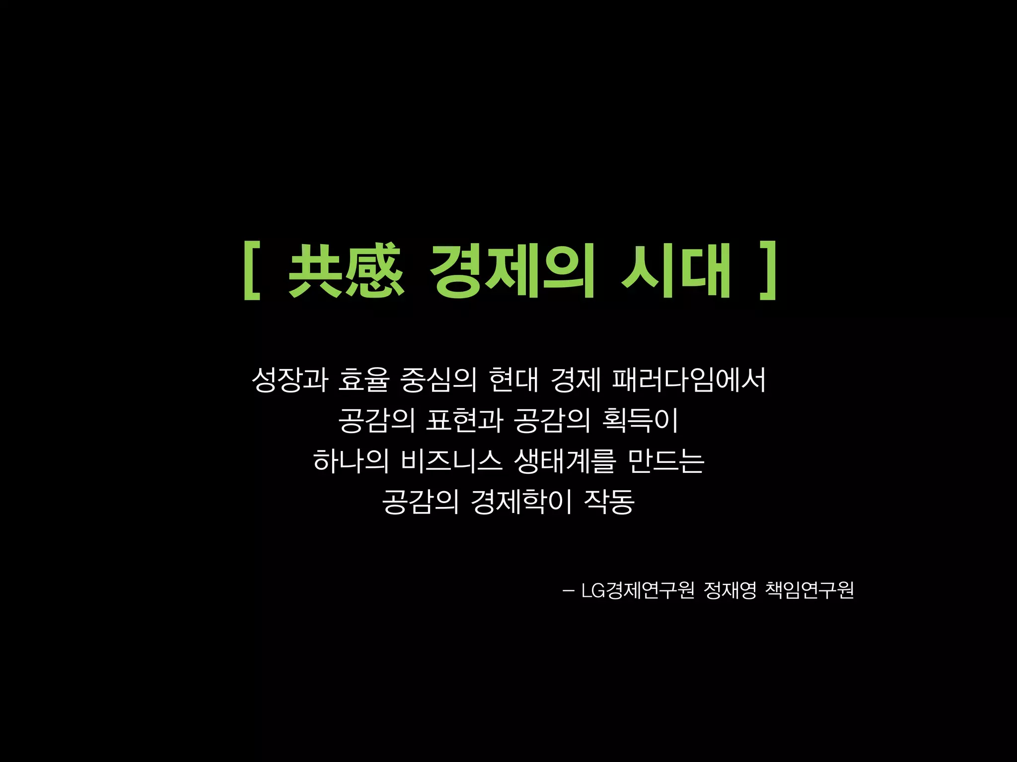 [ 共感 경제의 시대 ]
성장과 효율 중심의 현대 경제 패러다임에서
    공감의 표현과 공감의 획득이
  하나의 비즈니스 생태계를 만드는
      공감의 경제학이 작동


             - LG경제연구원 정재영 책임연구원
 