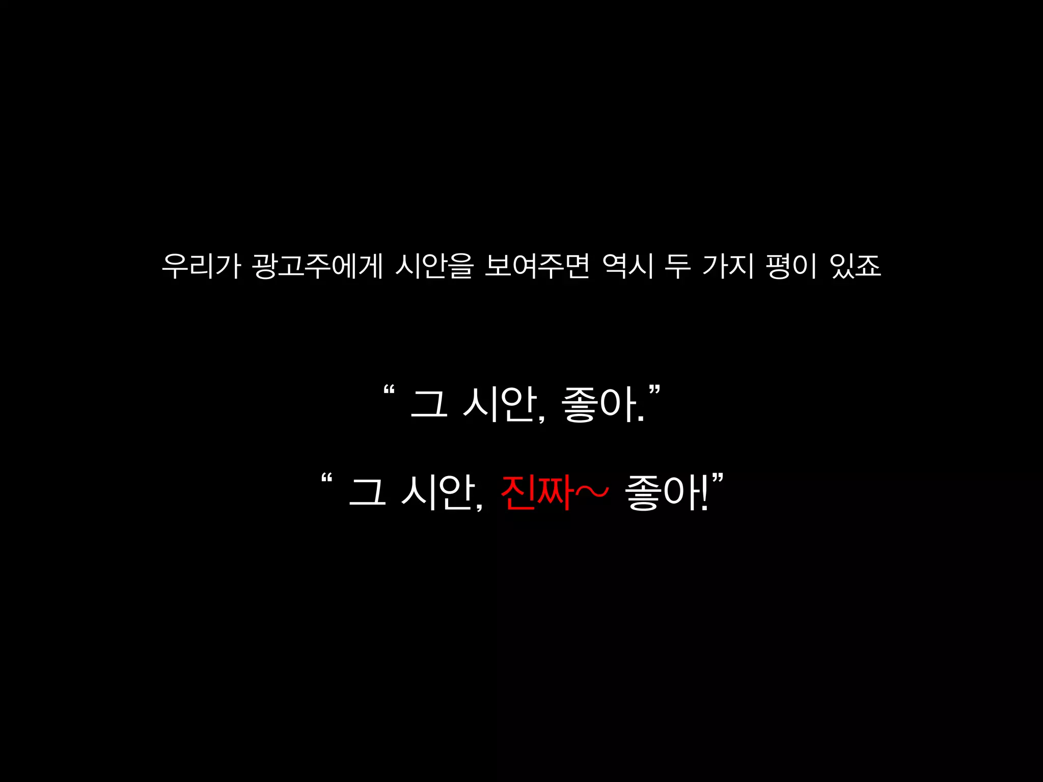 우리가 광고주에게 시안을 보여주면 역시 두 가지 평이 있죠



        ‚ 그 시안, 좋아.‛

     ‚ 그 시안, 진짜~ 좋아!‛
 